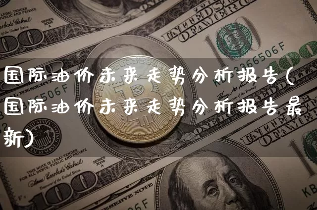 国际油价未来走势分析报告(国际油价未来走势分析报告最新)_https://www.cangshenghg.com_创业板_第1张