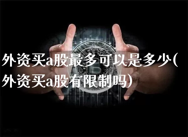 外资买a股最多可以是多少(外资买a股有限制吗)_https://www.cangshenghg.com_创业板_第1张