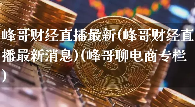 峰哥财经直播最新(峰哥财经直播最新消息)(峰哥聊电商专栏)_https://www.cangshenghg.com_A股_第1张