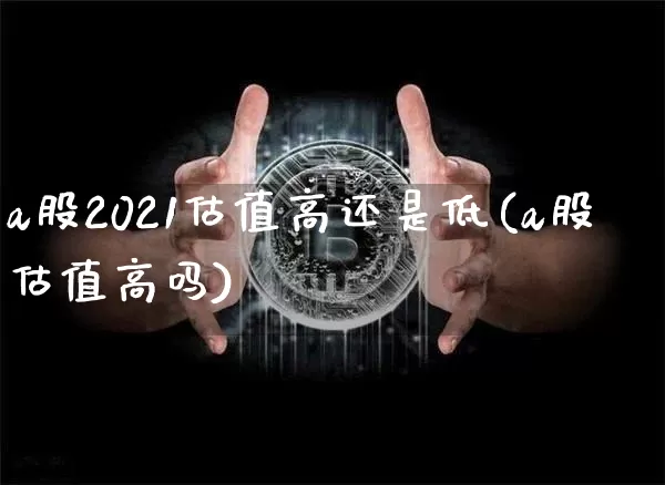a股2021估值高还是低(a股估值高吗)_https://www.cangshenghg.com_创业板_第1张