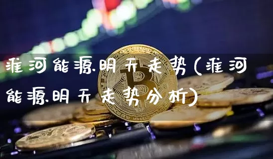 淮河能源明天走势(淮河能源明天走势分析)_https://www.cangshenghg.com_财经新闻_第1张