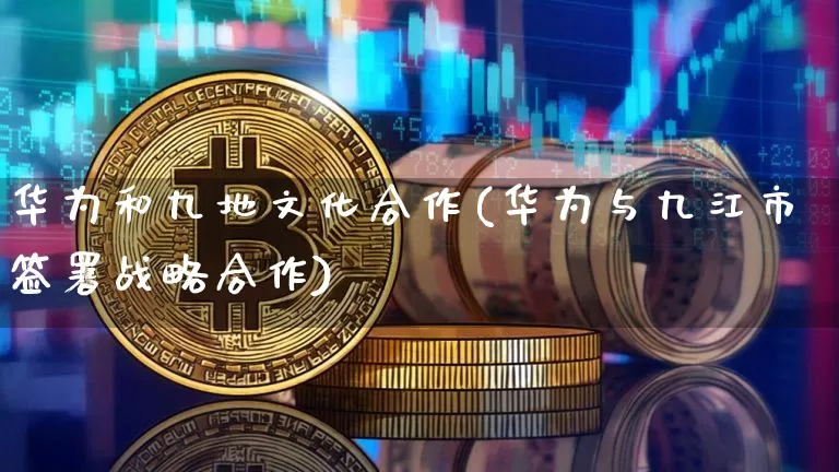 华为和九地文化合作(华为与九江市签署战略合作)_https://www.cangshenghg.com_A股_第1张