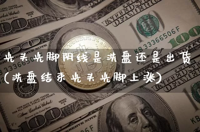光头光脚阴线是洗盘还是出货(洗盘结束光头光脚上涨)_https://www.cangshenghg.com_北交所_第1张