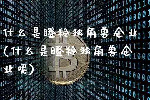 什么是瞪羚独角兽企业(什么是瞪羚独角兽企业呢)_https://www.cangshenghg.com_财经新闻_第1张