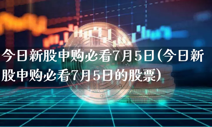 今日新股申购必看7月5日(今日新股申购必看7月5日的股票)_https://www.cangshenghg.com_A股_第1张