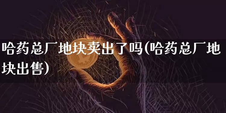哈药总厂地块卖出了吗(哈药总厂地块出售)_https://www.cangshenghg.com_创业板_第1张