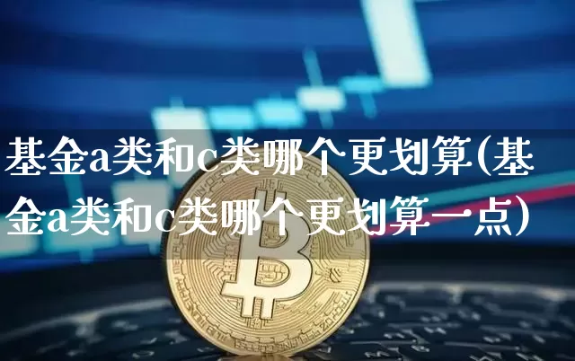 基金a类和c类哪个更划算(基金a类和c类哪个更划算一点)_https://www.cangshenghg.com_科创板_第1张