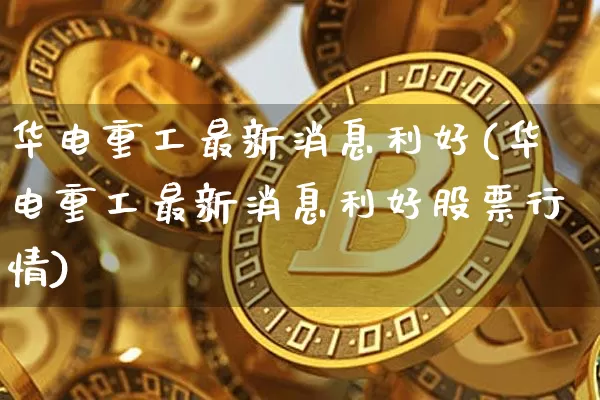 华电重工最新消息利好(华电重工最新消息利好股票行情)_https://www.cangshenghg.com_创业板_第1张