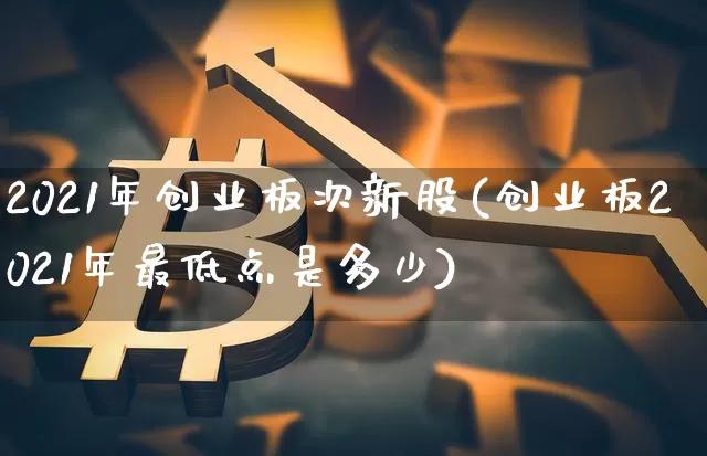 2021年创业板次新股(创业板2021年最低点是多少)_https://www.cangshenghg.com_A股_第1张