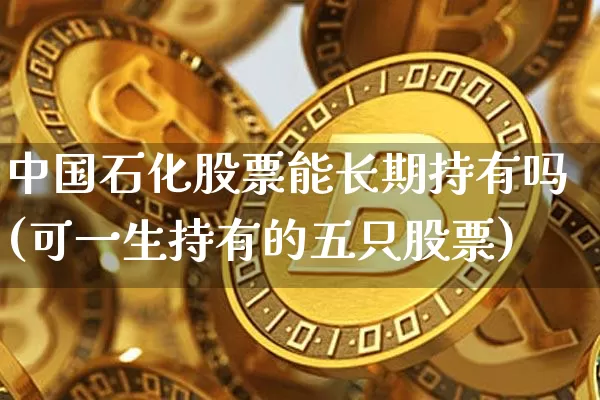 中国石化股票能长期持有吗(可一生持有的五只股票)_https://www.cangshenghg.com_科创板_第1张