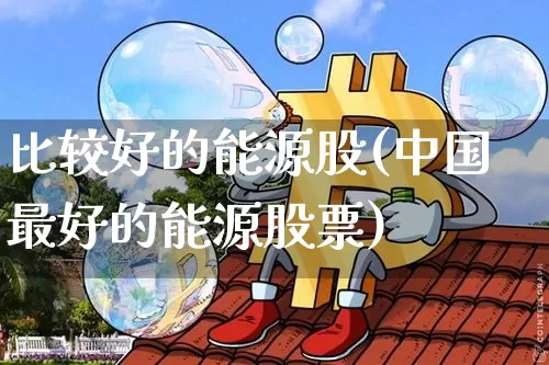 比较好的能源股(中国最好的能源股票)_https://www.cangshenghg.com_科创板_第1张