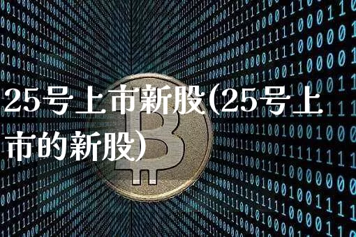 25号上市新股(25号上市的新股)_https://www.cangshenghg.com_科创板_第1张