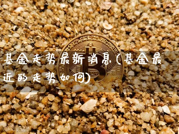 基金走势最新消息(基金最近的走势如何)_https://www.cangshenghg.com_科创板_第1张