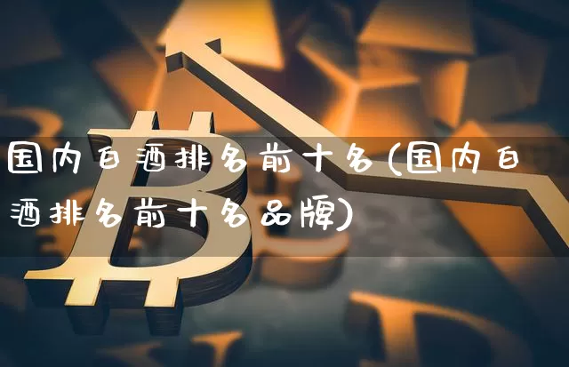 国内白酒排名前十名(国内白酒排名前十名品牌)_https://www.cangshenghg.com_科创板_第1张