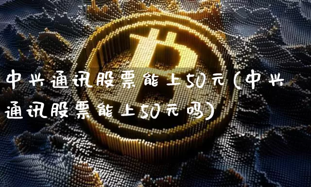 中兴通讯股票能上50元(中兴通讯股票能上50元吗)_https://www.cangshenghg.com_北交所_第1张
