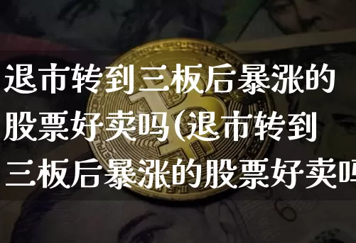 退市转到三板后暴涨的股票好卖吗(退市转到三板后暴涨的股票好卖吗安全吗)_https://www.cangshenghg.com_创业板_第1张