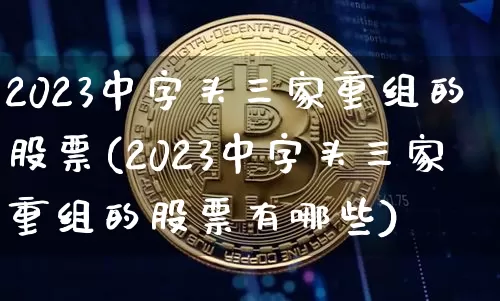 2023中字头三家重组的股票(2023中字头三家重组的股票有哪些)_https://www.cangshenghg.com_北交所_第1张