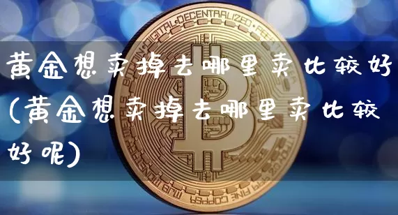 黄金想卖掉去哪里卖比较好(黄金想卖掉去哪里卖比较好呢)_https://www.cangshenghg.com_北交所_第1张
