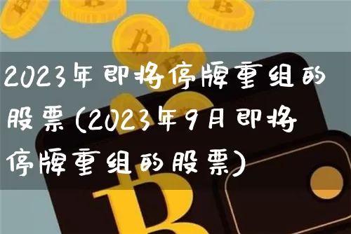 2023年即将停牌重组的股票(2023年9月即将停牌重组的股票)_https://www.cangshenghg.com_科创板_第1张