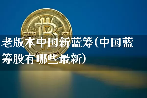 老版本中国新蓝筹(中国蓝筹股有哪些最新)_https://www.cangshenghg.com_科创板_第1张