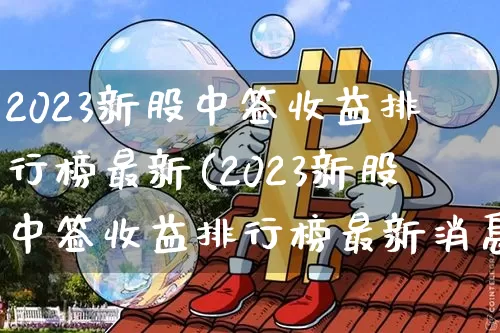2023新股中签收益排行榜最新(2023新股中签收益排行榜最新消息)_https://www.cangshenghg.com_创业板_第1张