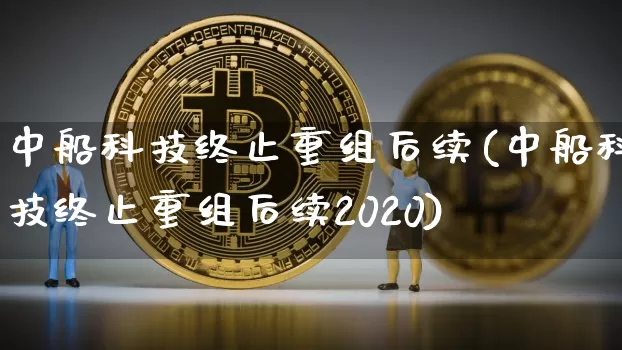 中船科技终止重组后续(中船科技终止重组后续2020)_https://www.cangshenghg.com_财经新闻_第1张