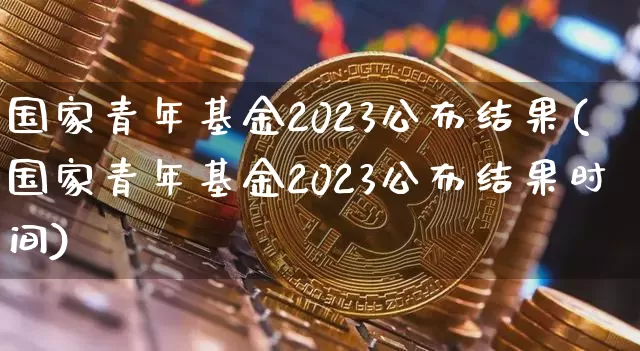 国家青年基金2023公布结果(国家青年基金2023公布结果时间)_https://www.cangshenghg.com_财经新闻_第1张