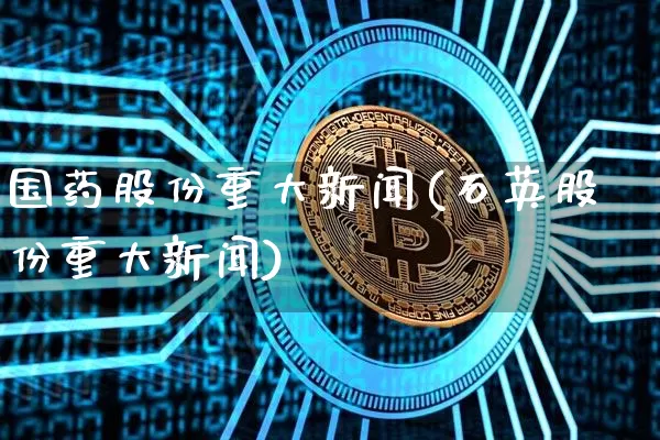 国药股份重大新闻(石英股份重大新闻)_https://www.cangshenghg.com_A股_第1张