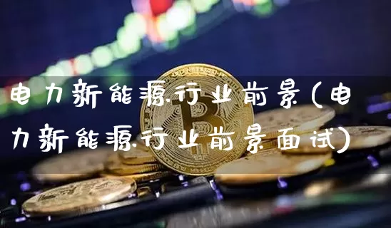 电力新能源行业前景(电力新能源行业前景面试)_https://www.cangshenghg.com_财经新闻_第1张