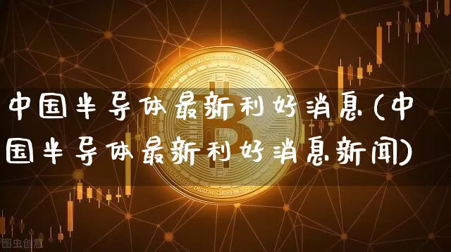 中国半导体最新利好消息(中国半导体最新利好消息新闻)_https://www.cangshenghg.com_创业板_第1张