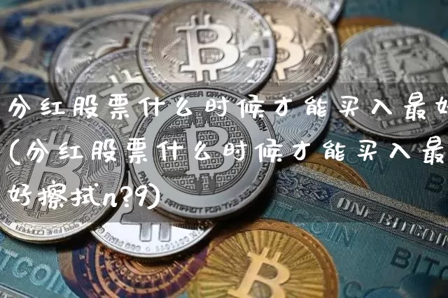 分红股票什么时候才能买入最好(分红股票什么时候才能买入最好擦拭n?9)_https://www.cangshenghg.com_创业板_第1张