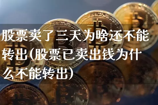 股票卖了三天为啥还不能转出(股票已卖出钱为什么不能转出)_https://www.cangshenghg.com_北交所_第1张