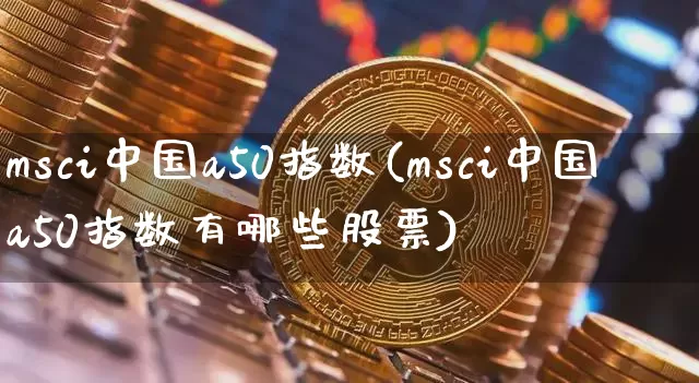 msci中国a50指数(msci中国a50指数有哪些股票)_https://www.cangshenghg.com_科创板_第1张