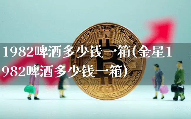 1982啤酒多少钱一箱(金星1982啤酒多少钱一箱)_https://www.cangshenghg.com_创业板_第1张