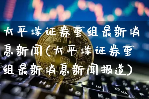 太平洋证券重组最新消息新闻(太平洋证券重组最新消息新闻报道)_https://www.cangshenghg.com_科创板_第1张