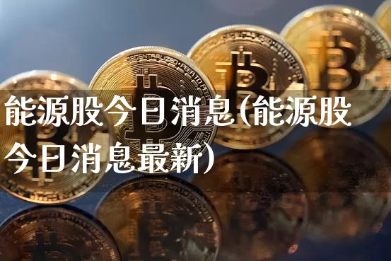 能源股今日消息(能源股今日消息最新)_https://www.cangshenghg.com_北交所_第1张