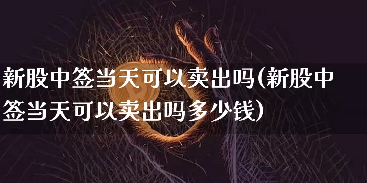 新股中签当天可以卖出吗(新股中签当天可以卖出吗多少钱)_https://www.cangshenghg.com_财经新闻_第1张