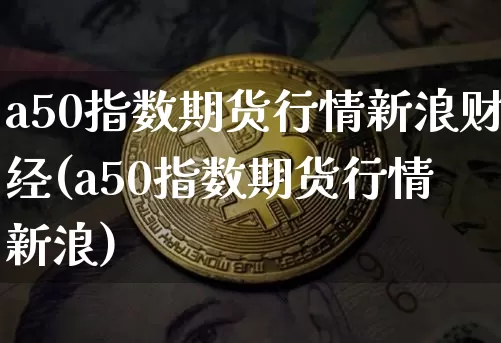 a50指数期货行情新浪财经(a50指数期货行情 新浪)_https://www.cangshenghg.com_A股_第1张