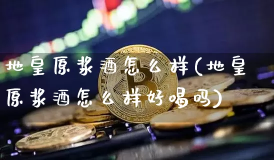 地皇原浆酒怎么样(地皇原浆酒怎么样好喝吗)_https://www.cangshenghg.com_北交所_第1张
