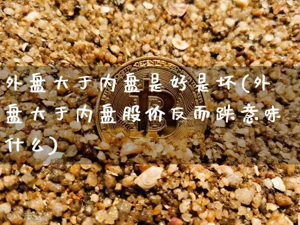 外盘大于内盘是好是坏(外盘大于内盘股价反而跌意味什么)_https://www.cangshenghg.com_北交所_第1张