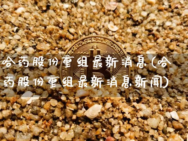 哈药股份重组最新消息(哈药股份重组最新消息新闻)_https://www.cangshenghg.com_A股_第1张