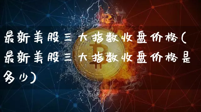最新美股三大指数收盘价格(最新美股三大指数收盘价格是多少)_https://www.cangshenghg.com_北交所_第1张