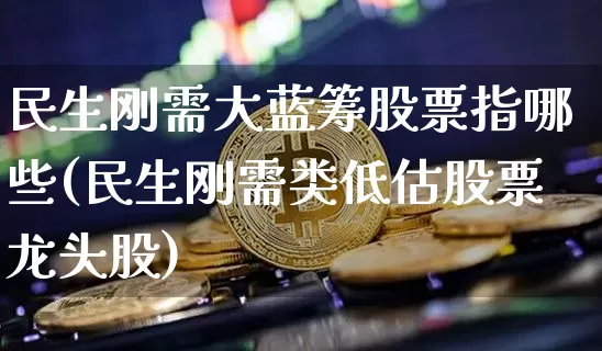 民生刚需大蓝筹股票指哪些(民生刚需类低估股票龙头股)_https://www.cangshenghg.com_财经新闻_第1张