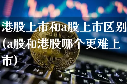 港股上市和a股上市区别(a股和港股哪个更难上市)_https://www.cangshenghg.com_创业板_第1张