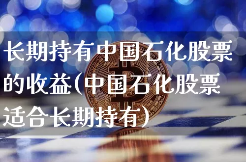 长期持有中国石化股票的收益(中国石化股票适合长期持有)_https://www.cangshenghg.com_科创板_第1张