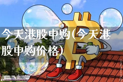 今天港股申购(今天港股申购价格)_https://www.cangshenghg.com_北交所_第1张