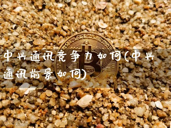 中兴通讯竞争力如何(中兴通讯前景如何)_https://www.cangshenghg.com_北交所_第1张