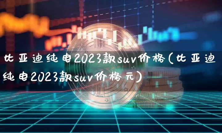 比亚迪纯电2023款suv价格(比亚迪纯电2023款suv价格元)_https://www.cangshenghg.com_财经新闻_第1张