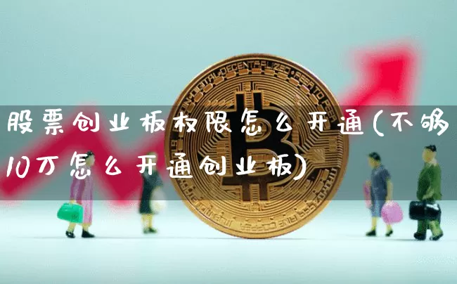 股票创业板权限怎么开通(不够10万怎么开通创业板)_https://www.cangshenghg.com_财经新闻_第1张