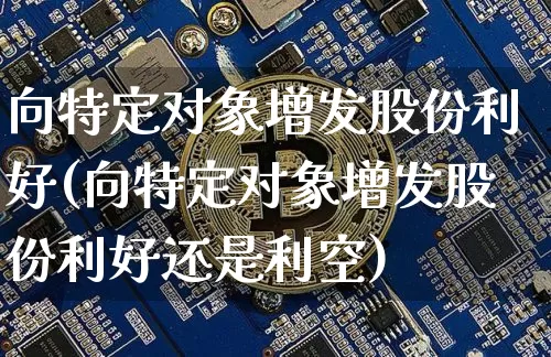 向特定对象增发股份利好(向特定对象增发股份利好还是利空)_https://www.cangshenghg.com_北交所_第1张